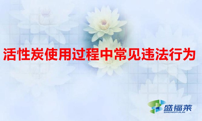 活性炭使用過程中常見違法行為，以及企業應如何規范化管理?