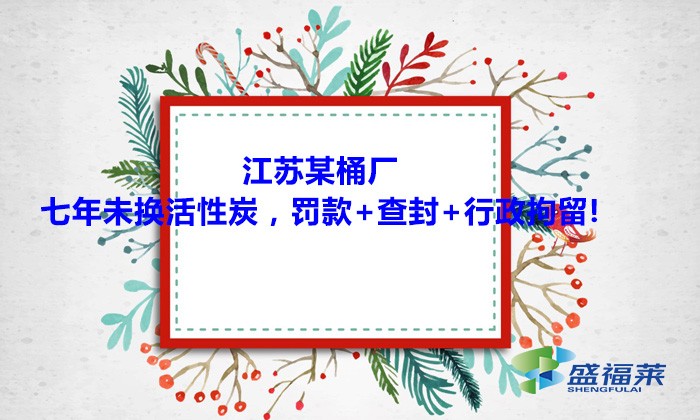 江蘇某桶廠七年未換活性炭，罰款+查封+行政拘留!大家引以為戒！